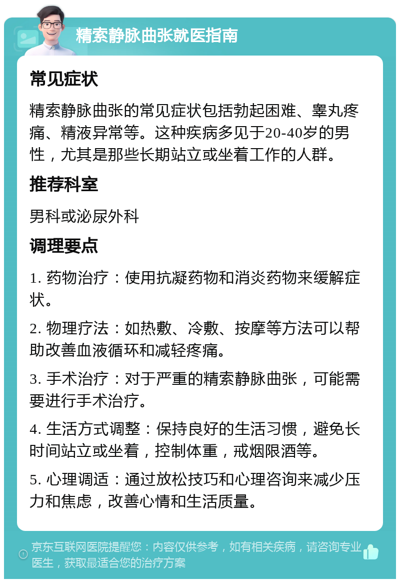 精索静脉曲张就医指南 常见症状 精索静脉曲张的常见症状包括勃起困难、睾丸疼痛、精液异常等。这种疾病多见于20-40岁的男性，尤其是那些长期站立或坐着工作的人群。 推荐科室 男科或泌尿外科 调理要点 1. 药物治疗：使用抗凝药物和消炎药物来缓解症状。 2. 物理疗法：如热敷、冷敷、按摩等方法可以帮助改善血液循环和减轻疼痛。 3. 手术治疗：对于严重的精索静脉曲张，可能需要进行手术治疗。 4. 生活方式调整：保持良好的生活习惯，避免长时间站立或坐着，控制体重，戒烟限酒等。 5. 心理调适：通过放松技巧和心理咨询来减少压力和焦虑，改善心情和生活质量。