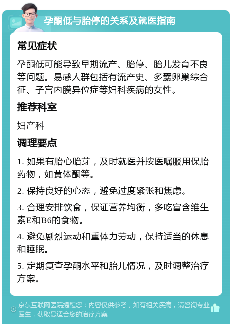 孕酮低与胎停的关系及就医指南 常见症状 孕酮低可能导致早期流产、胎停、胎儿发育不良等问题。易感人群包括有流产史、多囊卵巢综合征、子宫内膜异位症等妇科疾病的女性。 推荐科室 妇产科 调理要点 1. 如果有胎心胎芽，及时就医并按医嘱服用保胎药物，如黄体酮等。 2. 保持良好的心态，避免过度紧张和焦虑。 3. 合理安排饮食，保证营养均衡，多吃富含维生素E和B6的食物。 4. 避免剧烈运动和重体力劳动，保持适当的休息和睡眠。 5. 定期复查孕酮水平和胎儿情况，及时调整治疗方案。