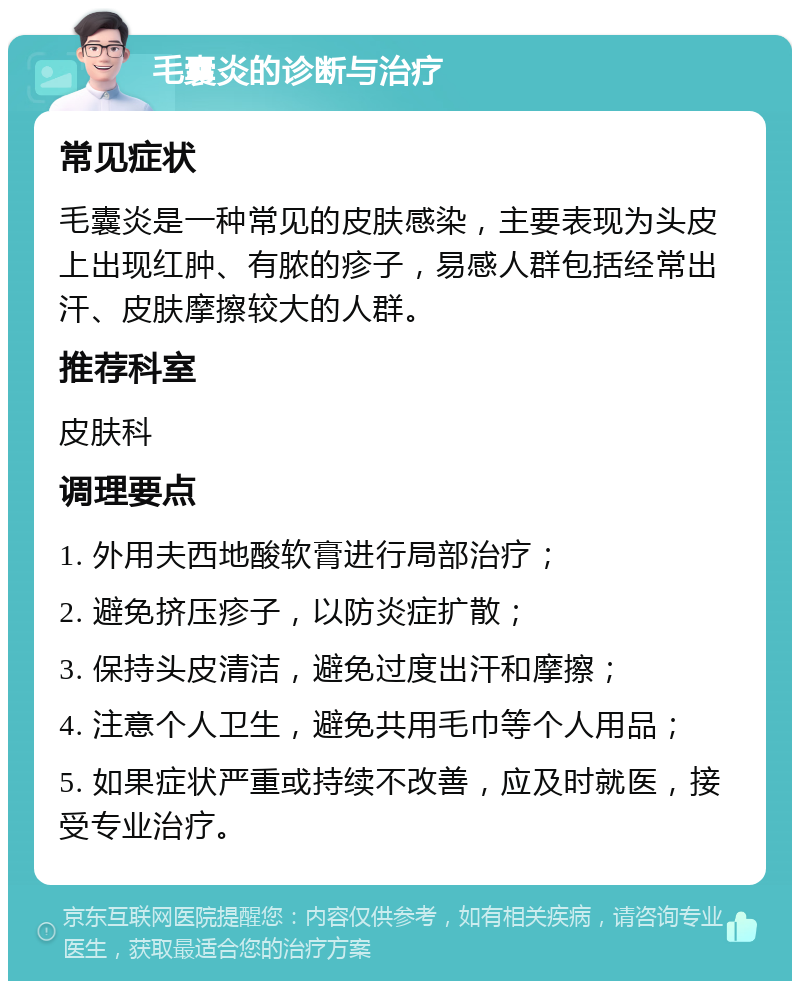 毛囊炎的诊断与治疗 常见症状 毛囊炎是一种常见的皮肤感染，主要表现为头皮上出现红肿、有脓的疹子，易感人群包括经常出汗、皮肤摩擦较大的人群。 推荐科室 皮肤科 调理要点 1. 外用夫西地酸软膏进行局部治疗； 2. 避免挤压疹子，以防炎症扩散； 3. 保持头皮清洁，避免过度出汗和摩擦； 4. 注意个人卫生，避免共用毛巾等个人用品； 5. 如果症状严重或持续不改善，应及时就医，接受专业治疗。