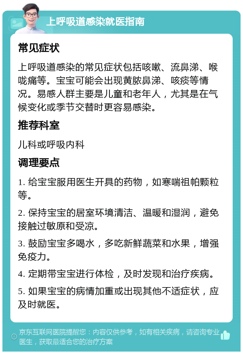 上呼吸道感染就医指南 常见症状 上呼吸道感染的常见症状包括咳嗽、流鼻涕、喉咙痛等。宝宝可能会出现黄脓鼻涕、咳痰等情况。易感人群主要是儿童和老年人，尤其是在气候变化或季节交替时更容易感染。 推荐科室 儿科或呼吸内科 调理要点 1. 给宝宝服用医生开具的药物，如寒喘祖帕颗粒等。 2. 保持宝宝的居室环境清洁、温暖和湿润，避免接触过敏原和受凉。 3. 鼓励宝宝多喝水，多吃新鲜蔬菜和水果，增强免疫力。 4. 定期带宝宝进行体检，及时发现和治疗疾病。 5. 如果宝宝的病情加重或出现其他不适症状，应及时就医。