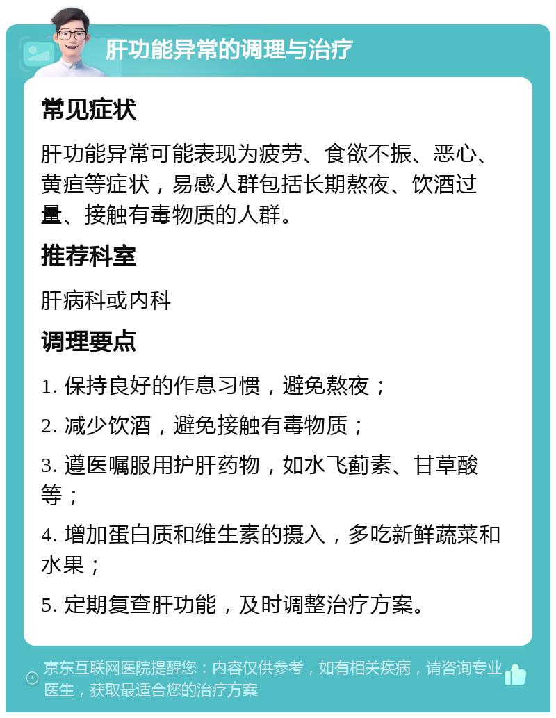 肝功能异常的调理与治疗 常见症状 肝功能异常可能表现为疲劳、食欲不振、恶心、黄疸等症状，易感人群包括长期熬夜、饮酒过量、接触有毒物质的人群。 推荐科室 肝病科或内科 调理要点 1. 保持良好的作息习惯，避免熬夜； 2. 减少饮酒，避免接触有毒物质； 3. 遵医嘱服用护肝药物，如水飞蓟素、甘草酸等； 4. 增加蛋白质和维生素的摄入，多吃新鲜蔬菜和水果； 5. 定期复查肝功能，及时调整治疗方案。