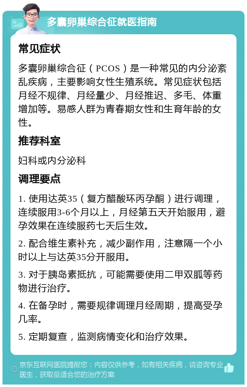 多囊卵巢综合征就医指南 常见症状 多囊卵巢综合征（PCOS）是一种常见的内分泌紊乱疾病，主要影响女性生殖系统。常见症状包括月经不规律、月经量少、月经推迟、多毛、体重增加等。易感人群为青春期女性和生育年龄的女性。 推荐科室 妇科或内分泌科 调理要点 1. 使用达英35（复方醋酸环丙孕酮）进行调理，连续服用3-6个月以上，月经第五天开始服用，避孕效果在连续服药七天后生效。 2. 配合维生素补充，减少副作用，注意隔一个小时以上与达英35分开服用。 3. 对于胰岛素抵抗，可能需要使用二甲双胍等药物进行治疗。 4. 在备孕时，需要规律调理月经周期，提高受孕几率。 5. 定期复查，监测病情变化和治疗效果。