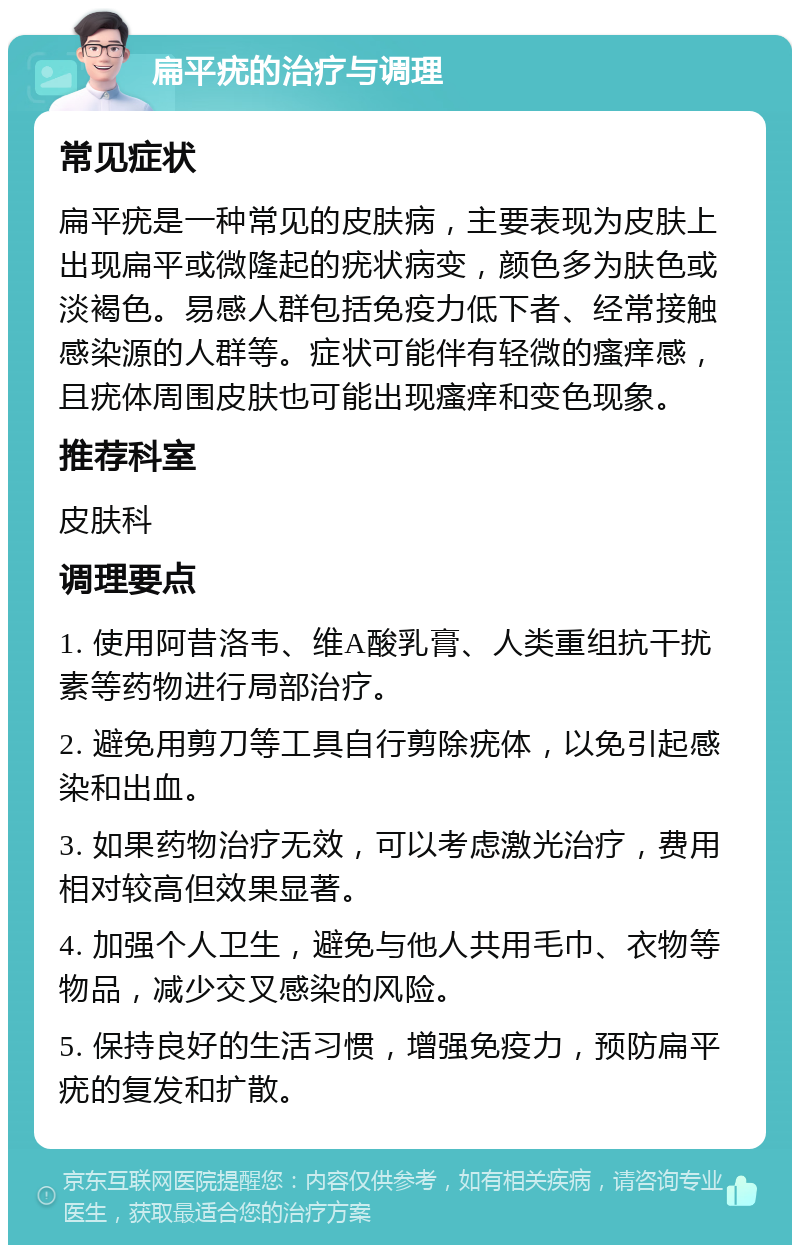 扁平疣的治疗与调理 常见症状 扁平疣是一种常见的皮肤病，主要表现为皮肤上出现扁平或微隆起的疣状病变，颜色多为肤色或淡褐色。易感人群包括免疫力低下者、经常接触感染源的人群等。症状可能伴有轻微的瘙痒感，且疣体周围皮肤也可能出现瘙痒和变色现象。 推荐科室 皮肤科 调理要点 1. 使用阿昔洛韦、维A酸乳膏、人类重组抗干扰素等药物进行局部治疗。 2. 避免用剪刀等工具自行剪除疣体，以免引起感染和出血。 3. 如果药物治疗无效，可以考虑激光治疗，费用相对较高但效果显著。 4. 加强个人卫生，避免与他人共用毛巾、衣物等物品，减少交叉感染的风险。 5. 保持良好的生活习惯，增强免疫力，预防扁平疣的复发和扩散。