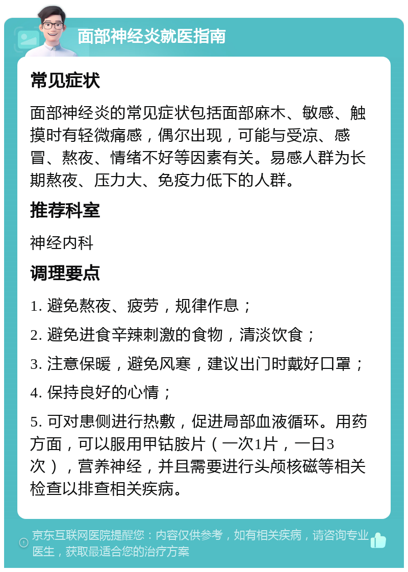 面部神经炎就医指南 常见症状 面部神经炎的常见症状包括面部麻木、敏感、触摸时有轻微痛感，偶尔出现，可能与受凉、感冒、熬夜、情绪不好等因素有关。易感人群为长期熬夜、压力大、免疫力低下的人群。 推荐科室 神经内科 调理要点 1. 避免熬夜、疲劳，规律作息； 2. 避免进食辛辣刺激的食物，清淡饮食； 3. 注意保暖，避免风寒，建议出门时戴好口罩； 4. 保持良好的心情； 5. 可对患侧进行热敷，促进局部血液循环。用药方面，可以服用甲钴胺片（一次1片，一日3次），营养神经，并且需要进行头颅核磁等相关检查以排查相关疾病。