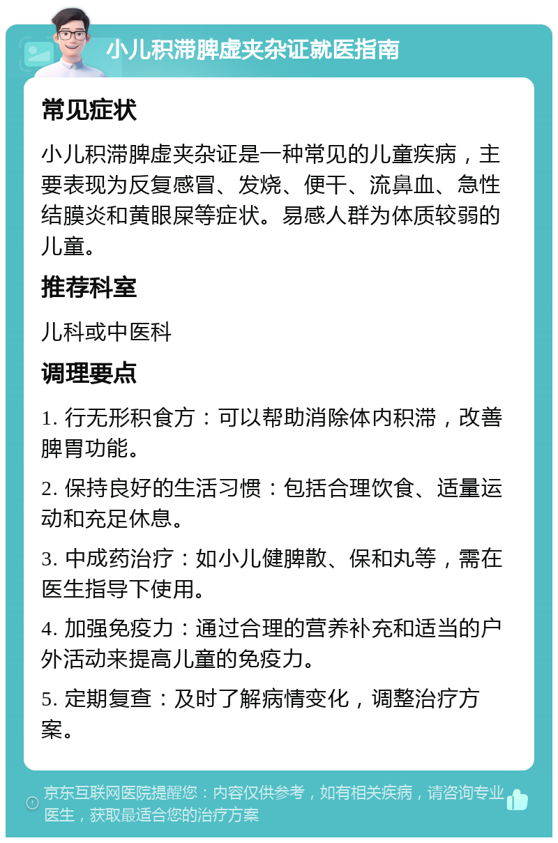 小儿积滞脾虚夹杂证就医指南 常见症状 小儿积滞脾虚夹杂证是一种常见的儿童疾病，主要表现为反复感冒、发烧、便干、流鼻血、急性结膜炎和黄眼屎等症状。易感人群为体质较弱的儿童。 推荐科室 儿科或中医科 调理要点 1. 行无形积食方：可以帮助消除体内积滞，改善脾胃功能。 2. 保持良好的生活习惯：包括合理饮食、适量运动和充足休息。 3. 中成药治疗：如小儿健脾散、保和丸等，需在医生指导下使用。 4. 加强免疫力：通过合理的营养补充和适当的户外活动来提高儿童的免疫力。 5. 定期复查：及时了解病情变化，调整治疗方案。