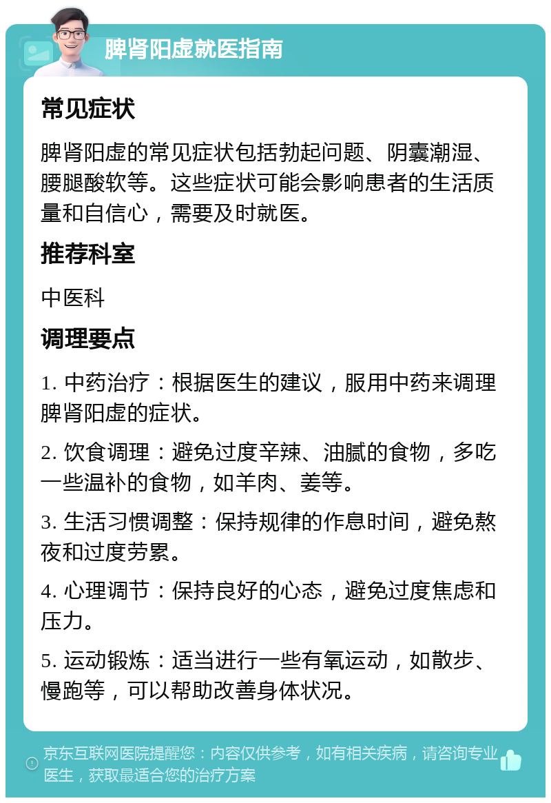 脾肾阳虚就医指南 常见症状 脾肾阳虚的常见症状包括勃起问题、阴囊潮湿、腰腿酸软等。这些症状可能会影响患者的生活质量和自信心，需要及时就医。 推荐科室 中医科 调理要点 1. 中药治疗：根据医生的建议，服用中药来调理脾肾阳虚的症状。 2. 饮食调理：避免过度辛辣、油腻的食物，多吃一些温补的食物，如羊肉、姜等。 3. 生活习惯调整：保持规律的作息时间，避免熬夜和过度劳累。 4. 心理调节：保持良好的心态，避免过度焦虑和压力。 5. 运动锻炼：适当进行一些有氧运动，如散步、慢跑等，可以帮助改善身体状况。