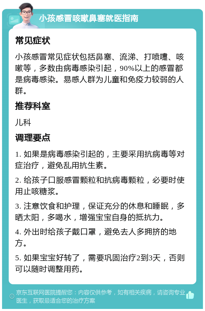 小孩感冒咳嗽鼻塞就医指南 常见症状 小孩感冒常见症状包括鼻塞、流涕、打喷嚏、咳嗽等，多数由病毒感染引起，90%以上的感冒都是病毒感染。易感人群为儿童和免疫力较弱的人群。 推荐科室 儿科 调理要点 1. 如果是病毒感染引起的，主要采用抗病毒等对症治疗，避免乱用抗生素。 2. 给孩子口服感冒颗粒和抗病毒颗粒，必要时使用止咳糖浆。 3. 注意饮食和护理，保证充分的休息和睡眠，多晒太阳，多喝水，增强宝宝自身的抵抗力。 4. 外出时给孩子戴口罩，避免去人多拥挤的地方。 5. 如果宝宝好转了，需要巩固治疗2到3天，否则可以随时调整用药。