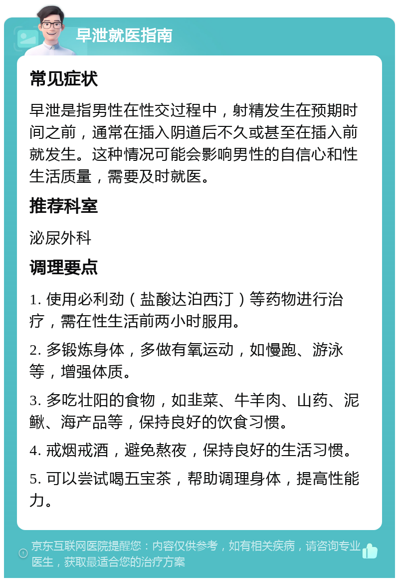 早泄就医指南 常见症状 早泄是指男性在性交过程中，射精发生在预期时间之前，通常在插入阴道后不久或甚至在插入前就发生。这种情况可能会影响男性的自信心和性生活质量，需要及时就医。 推荐科室 泌尿外科 调理要点 1. 使用必利劲（盐酸达泊西汀）等药物进行治疗，需在性生活前两小时服用。 2. 多锻炼身体，多做有氧运动，如慢跑、游泳等，增强体质。 3. 多吃壮阳的食物，如韭菜、牛羊肉、山药、泥鳅、海产品等，保持良好的饮食习惯。 4. 戒烟戒酒，避免熬夜，保持良好的生活习惯。 5. 可以尝试喝五宝茶，帮助调理身体，提高性能力。