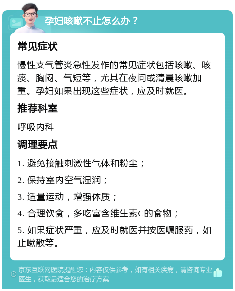 孕妇咳嗽不止怎么办？ 常见症状 慢性支气管炎急性发作的常见症状包括咳嗽、咳痰、胸闷、气短等，尤其在夜间或清晨咳嗽加重。孕妇如果出现这些症状，应及时就医。 推荐科室 呼吸内科 调理要点 1. 避免接触刺激性气体和粉尘； 2. 保持室内空气湿润； 3. 适量运动，增强体质； 4. 合理饮食，多吃富含维生素C的食物； 5. 如果症状严重，应及时就医并按医嘱服药，如止嗽散等。