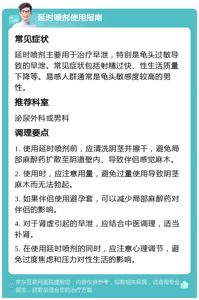 延时喷剂使用指南 常见症状 延时喷剂主要用于治疗早泄，特别是龟头过敏导致的早泄。常见症状包括射精过快、性生活质量下降等。易感人群通常是龟头敏感度较高的男性。 推荐科室 泌尿外科或男科 调理要点 1. 使用延时喷剂前，应清洗阴茎并擦干，避免局部麻醉药扩散至阴道壁内、导致伴侣感觉麻木。 2. 使用时，应注意用量，避免过量使用导致阴茎麻木而无法勃起。 3. 如果伴侣使用避孕套，可以减少局部麻醉药对伴侣的影响。 4. 对于肾虚引起的早泄，应结合中医调理，适当补肾。 5. 在使用延时喷剂的同时，应注意心理调节，避免过度焦虑和压力对性生活的影响。