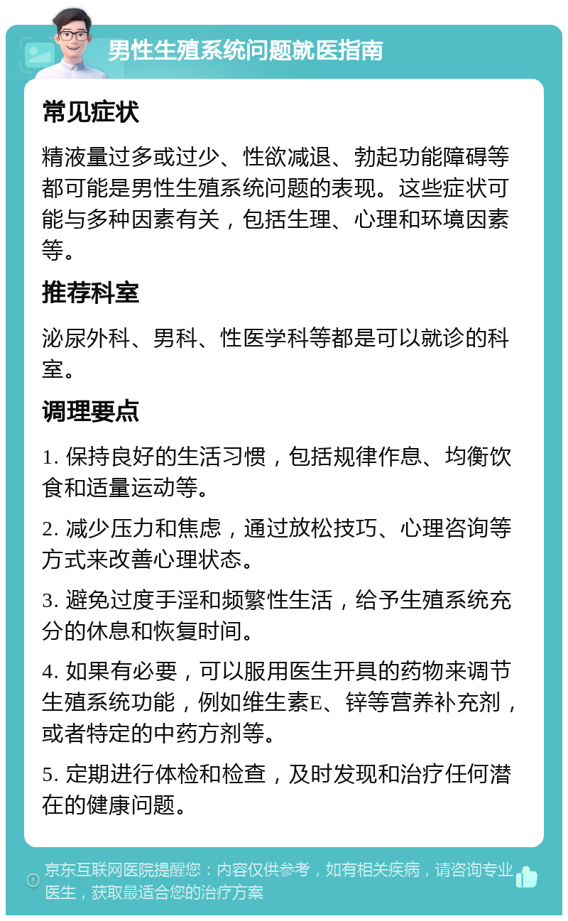 男性生殖系统问题就医指南 常见症状 精液量过多或过少、性欲减退、勃起功能障碍等都可能是男性生殖系统问题的表现。这些症状可能与多种因素有关，包括生理、心理和环境因素等。 推荐科室 泌尿外科、男科、性医学科等都是可以就诊的科室。 调理要点 1. 保持良好的生活习惯，包括规律作息、均衡饮食和适量运动等。 2. 减少压力和焦虑，通过放松技巧、心理咨询等方式来改善心理状态。 3. 避免过度手淫和频繁性生活，给予生殖系统充分的休息和恢复时间。 4. 如果有必要，可以服用医生开具的药物来调节生殖系统功能，例如维生素E、锌等营养补充剂，或者特定的中药方剂等。 5. 定期进行体检和检查，及时发现和治疗任何潜在的健康问题。