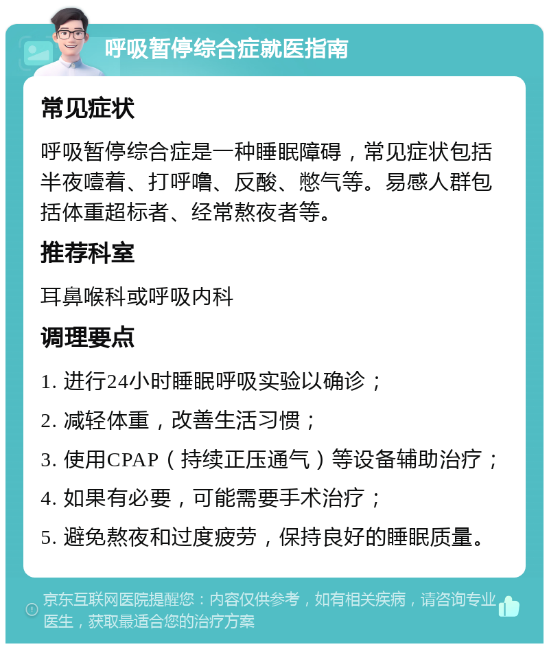 呼吸暂停综合症就医指南 常见症状 呼吸暂停综合症是一种睡眠障碍，常见症状包括半夜噎着、打呼噜、反酸、憋气等。易感人群包括体重超标者、经常熬夜者等。 推荐科室 耳鼻喉科或呼吸内科 调理要点 1. 进行24小时睡眠呼吸实验以确诊； 2. 减轻体重，改善生活习惯； 3. 使用CPAP（持续正压通气）等设备辅助治疗； 4. 如果有必要，可能需要手术治疗； 5. 避免熬夜和过度疲劳，保持良好的睡眠质量。