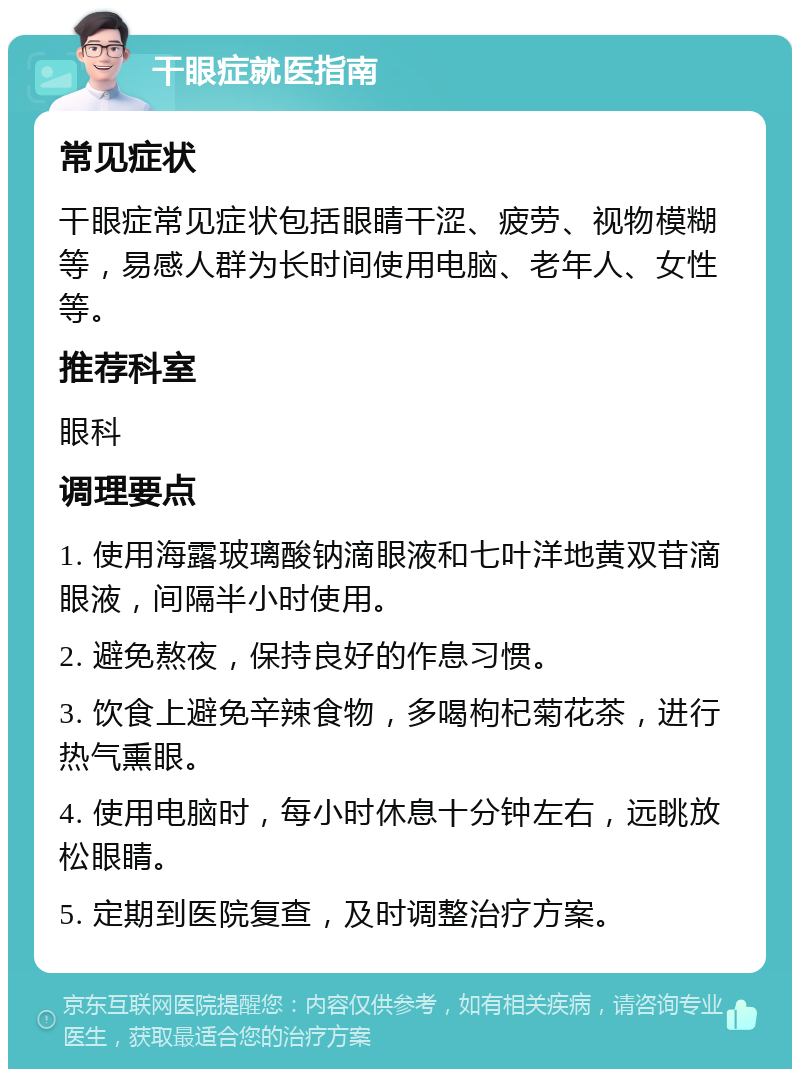 干眼症就医指南 常见症状 干眼症常见症状包括眼睛干涩、疲劳、视物模糊等，易感人群为长时间使用电脑、老年人、女性等。 推荐科室 眼科 调理要点 1. 使用海露玻璃酸钠滴眼液和七叶洋地黄双苷滴眼液，间隔半小时使用。 2. 避免熬夜，保持良好的作息习惯。 3. 饮食上避免辛辣食物，多喝枸杞菊花茶，进行热气熏眼。 4. 使用电脑时，每小时休息十分钟左右，远眺放松眼睛。 5. 定期到医院复查，及时调整治疗方案。