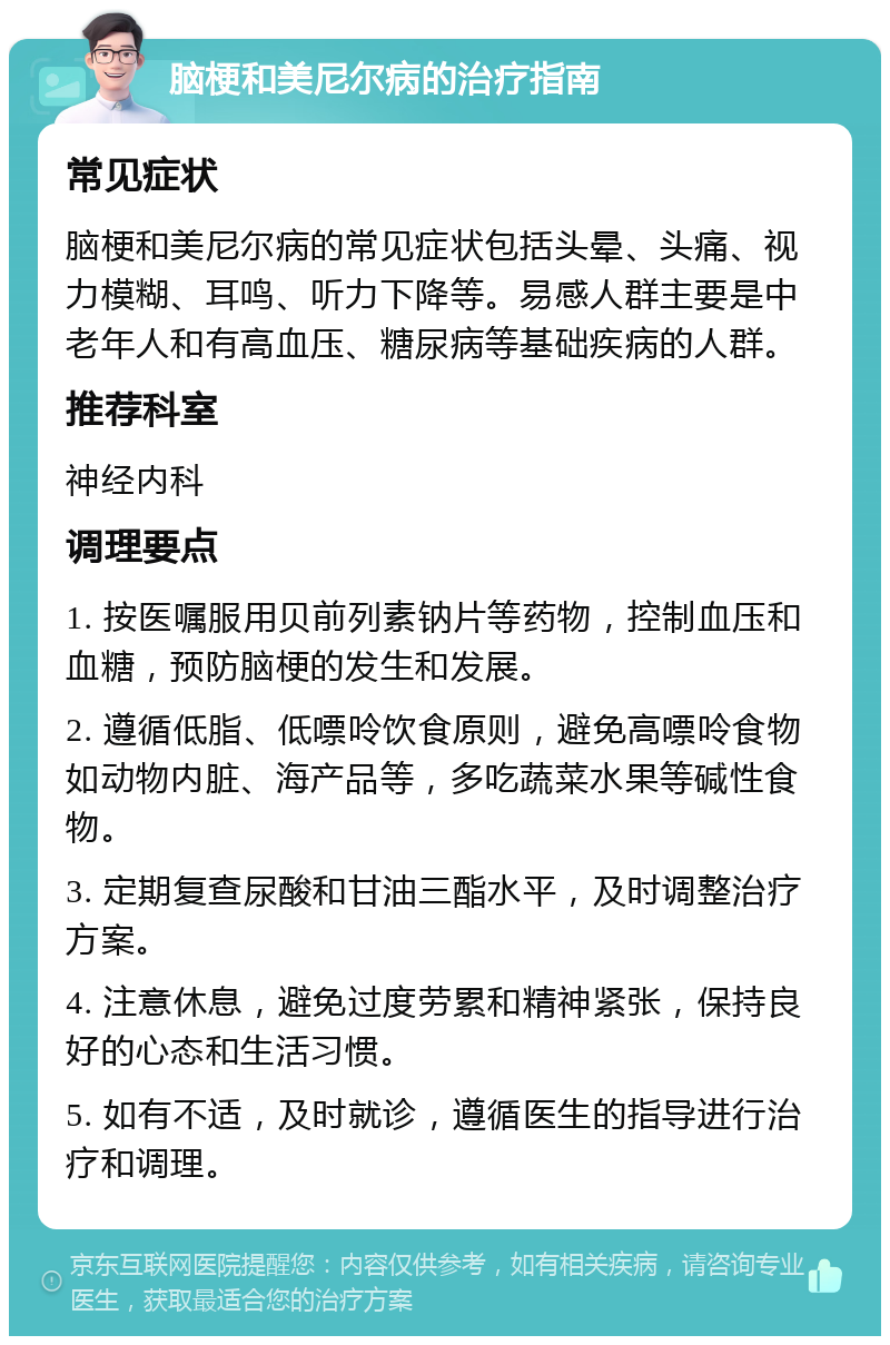 脑梗和美尼尔病的治疗指南 常见症状 脑梗和美尼尔病的常见症状包括头晕、头痛、视力模糊、耳鸣、听力下降等。易感人群主要是中老年人和有高血压、糖尿病等基础疾病的人群。 推荐科室 神经内科 调理要点 1. 按医嘱服用贝前列素钠片等药物，控制血压和血糖，预防脑梗的发生和发展。 2. 遵循低脂、低嘌呤饮食原则，避免高嘌呤食物如动物内脏、海产品等，多吃蔬菜水果等碱性食物。 3. 定期复查尿酸和甘油三酯水平，及时调整治疗方案。 4. 注意休息，避免过度劳累和精神紧张，保持良好的心态和生活习惯。 5. 如有不适，及时就诊，遵循医生的指导进行治疗和调理。