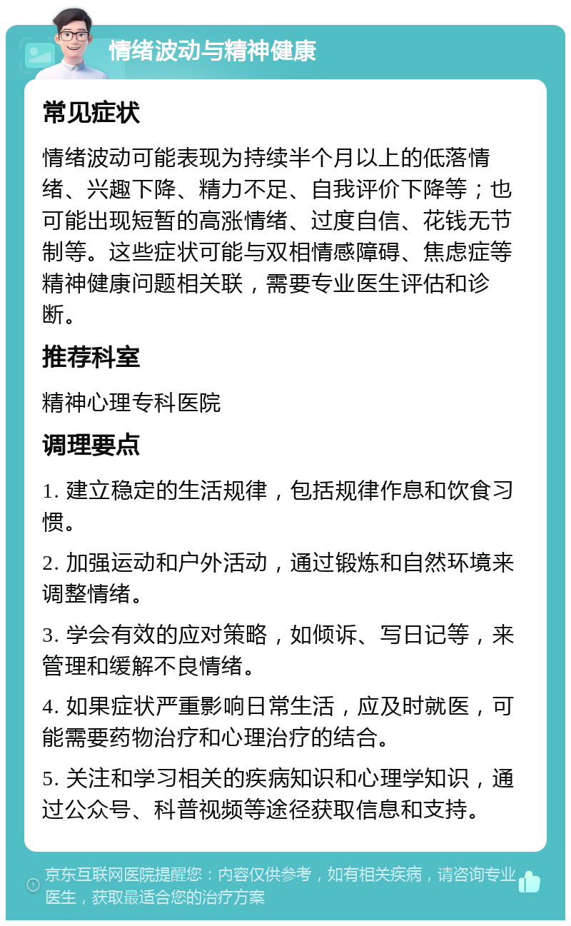 情绪波动与精神健康 常见症状 情绪波动可能表现为持续半个月以上的低落情绪、兴趣下降、精力不足、自我评价下降等；也可能出现短暂的高涨情绪、过度自信、花钱无节制等。这些症状可能与双相情感障碍、焦虑症等精神健康问题相关联，需要专业医生评估和诊断。 推荐科室 精神心理专科医院 调理要点 1. 建立稳定的生活规律，包括规律作息和饮食习惯。 2. 加强运动和户外活动，通过锻炼和自然环境来调整情绪。 3. 学会有效的应对策略，如倾诉、写日记等，来管理和缓解不良情绪。 4. 如果症状严重影响日常生活，应及时就医，可能需要药物治疗和心理治疗的结合。 5. 关注和学习相关的疾病知识和心理学知识，通过公众号、科普视频等途径获取信息和支持。