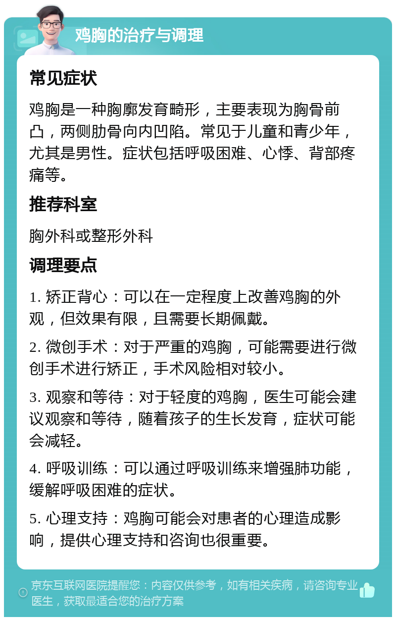 鸡胸的治疗与调理 常见症状 鸡胸是一种胸廓发育畸形，主要表现为胸骨前凸，两侧肋骨向内凹陷。常见于儿童和青少年，尤其是男性。症状包括呼吸困难、心悸、背部疼痛等。 推荐科室 胸外科或整形外科 调理要点 1. 矫正背心：可以在一定程度上改善鸡胸的外观，但效果有限，且需要长期佩戴。 2. 微创手术：对于严重的鸡胸，可能需要进行微创手术进行矫正，手术风险相对较小。 3. 观察和等待：对于轻度的鸡胸，医生可能会建议观察和等待，随着孩子的生长发育，症状可能会减轻。 4. 呼吸训练：可以通过呼吸训练来增强肺功能，缓解呼吸困难的症状。 5. 心理支持：鸡胸可能会对患者的心理造成影响，提供心理支持和咨询也很重要。