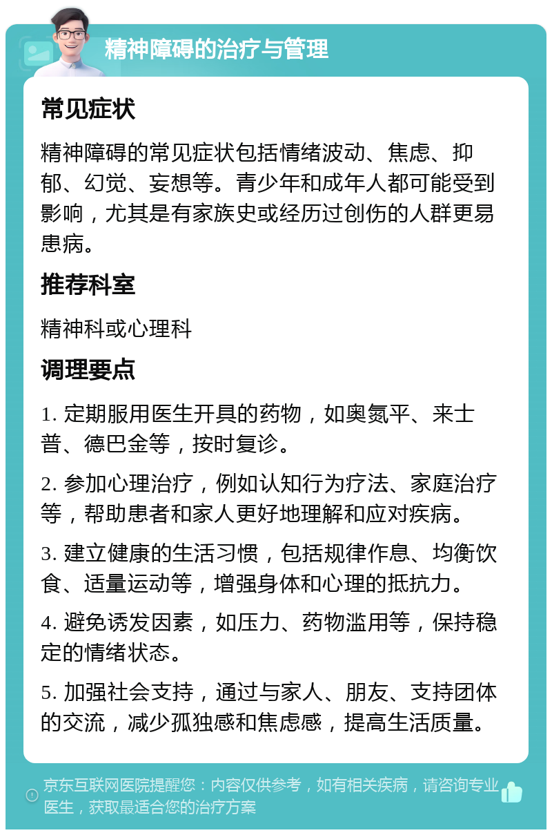 精神障碍的治疗与管理 常见症状 精神障碍的常见症状包括情绪波动、焦虑、抑郁、幻觉、妄想等。青少年和成年人都可能受到影响，尤其是有家族史或经历过创伤的人群更易患病。 推荐科室 精神科或心理科 调理要点 1. 定期服用医生开具的药物，如奥氮平、来士普、德巴金等，按时复诊。 2. 参加心理治疗，例如认知行为疗法、家庭治疗等，帮助患者和家人更好地理解和应对疾病。 3. 建立健康的生活习惯，包括规律作息、均衡饮食、适量运动等，增强身体和心理的抵抗力。 4. 避免诱发因素，如压力、药物滥用等，保持稳定的情绪状态。 5. 加强社会支持，通过与家人、朋友、支持团体的交流，减少孤独感和焦虑感，提高生活质量。