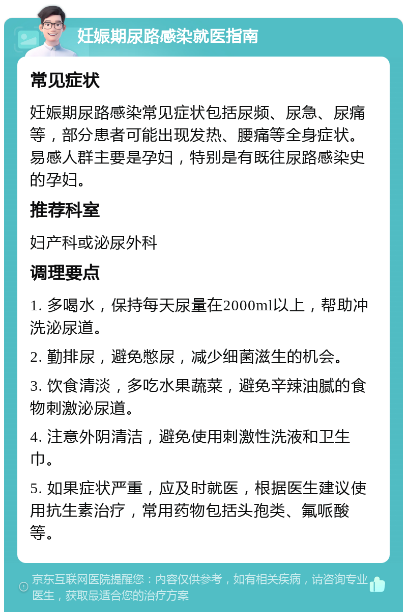 妊娠期尿路感染就医指南 常见症状 妊娠期尿路感染常见症状包括尿频、尿急、尿痛等，部分患者可能出现发热、腰痛等全身症状。易感人群主要是孕妇，特别是有既往尿路感染史的孕妇。 推荐科室 妇产科或泌尿外科 调理要点 1. 多喝水，保持每天尿量在2000ml以上，帮助冲洗泌尿道。 2. 勤排尿，避免憋尿，减少细菌滋生的机会。 3. 饮食清淡，多吃水果蔬菜，避免辛辣油腻的食物刺激泌尿道。 4. 注意外阴清洁，避免使用刺激性洗液和卫生巾。 5. 如果症状严重，应及时就医，根据医生建议使用抗生素治疗，常用药物包括头孢类、氟哌酸等。