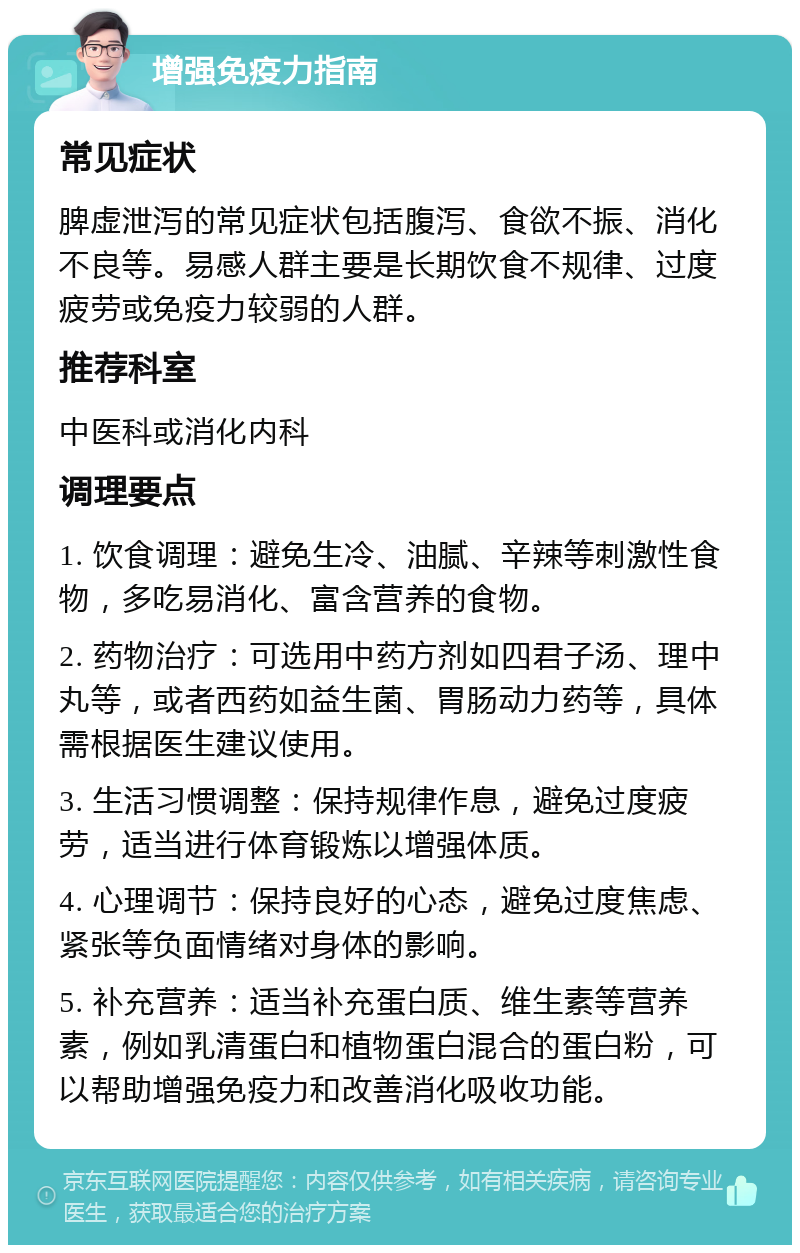 增强免疫力指南 常见症状 脾虚泄泻的常见症状包括腹泻、食欲不振、消化不良等。易感人群主要是长期饮食不规律、过度疲劳或免疫力较弱的人群。 推荐科室 中医科或消化内科 调理要点 1. 饮食调理：避免生冷、油腻、辛辣等刺激性食物，多吃易消化、富含营养的食物。 2. 药物治疗：可选用中药方剂如四君子汤、理中丸等，或者西药如益生菌、胃肠动力药等，具体需根据医生建议使用。 3. 生活习惯调整：保持规律作息，避免过度疲劳，适当进行体育锻炼以增强体质。 4. 心理调节：保持良好的心态，避免过度焦虑、紧张等负面情绪对身体的影响。 5. 补充营养：适当补充蛋白质、维生素等营养素，例如乳清蛋白和植物蛋白混合的蛋白粉，可以帮助增强免疫力和改善消化吸收功能。