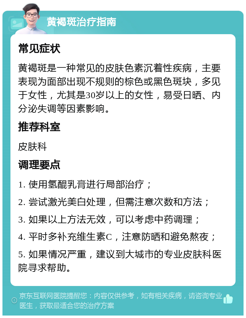 黄褐斑治疗指南 常见症状 黄褐斑是一种常见的皮肤色素沉着性疾病，主要表现为面部出现不规则的棕色或黑色斑块，多见于女性，尤其是30岁以上的女性，易受日晒、内分泌失调等因素影响。 推荐科室 皮肤科 调理要点 1. 使用氢醌乳膏进行局部治疗； 2. 尝试激光美白处理，但需注意次数和方法； 3. 如果以上方法无效，可以考虑中药调理； 4. 平时多补充维生素C，注意防晒和避免熬夜； 5. 如果情况严重，建议到大城市的专业皮肤科医院寻求帮助。