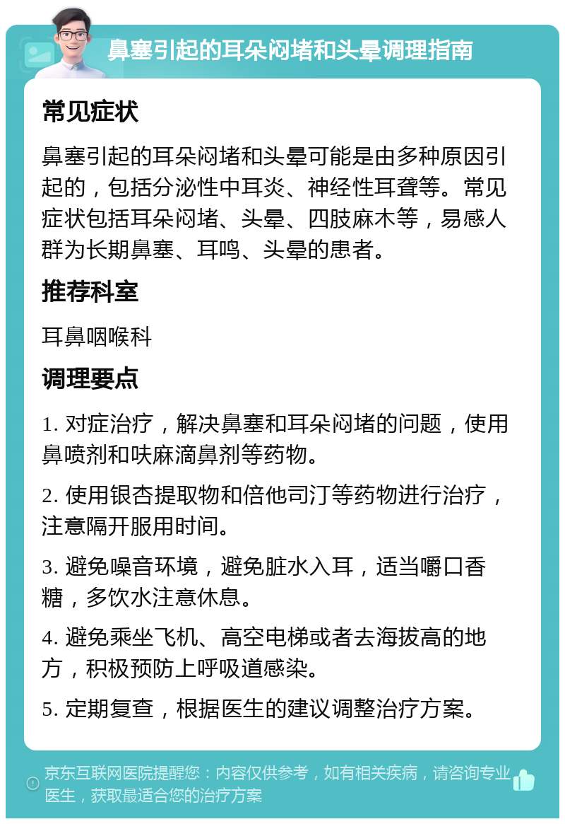 鼻塞引起的耳朵闷堵和头晕调理指南 常见症状 鼻塞引起的耳朵闷堵和头晕可能是由多种原因引起的，包括分泌性中耳炎、神经性耳聋等。常见症状包括耳朵闷堵、头晕、四肢麻木等，易感人群为长期鼻塞、耳鸣、头晕的患者。 推荐科室 耳鼻咽喉科 调理要点 1. 对症治疗，解决鼻塞和耳朵闷堵的问题，使用鼻喷剂和呋麻滴鼻剂等药物。 2. 使用银杏提取物和倍他司汀等药物进行治疗，注意隔开服用时间。 3. 避免噪音环境，避免脏水入耳，适当嚼口香糖，多饮水注意休息。 4. 避免乘坐飞机、高空电梯或者去海拔高的地方，积极预防上呼吸道感染。 5. 定期复查，根据医生的建议调整治疗方案。