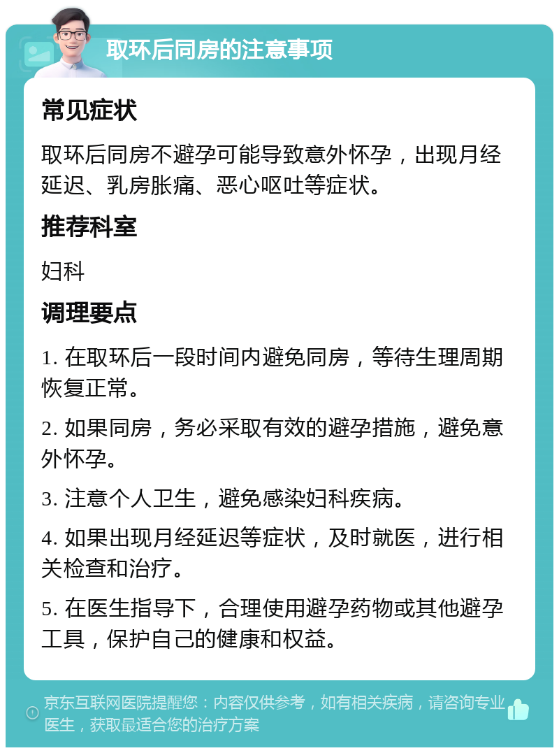 取环后同房的注意事项 常见症状 取环后同房不避孕可能导致意外怀孕，出现月经延迟、乳房胀痛、恶心呕吐等症状。 推荐科室 妇科 调理要点 1. 在取环后一段时间内避免同房，等待生理周期恢复正常。 2. 如果同房，务必采取有效的避孕措施，避免意外怀孕。 3. 注意个人卫生，避免感染妇科疾病。 4. 如果出现月经延迟等症状，及时就医，进行相关检查和治疗。 5. 在医生指导下，合理使用避孕药物或其他避孕工具，保护自己的健康和权益。