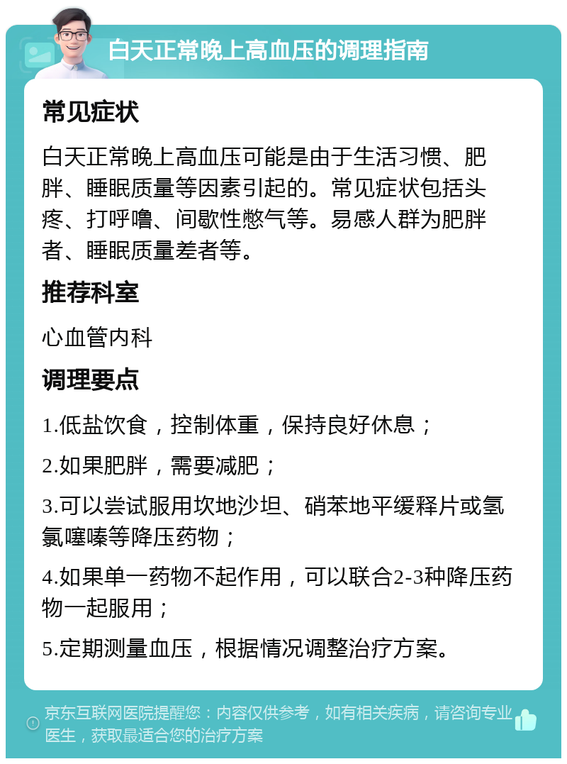 白天正常晚上高血压的调理指南 常见症状 白天正常晚上高血压可能是由于生活习惯、肥胖、睡眠质量等因素引起的。常见症状包括头疼、打呼噜、间歇性憋气等。易感人群为肥胖者、睡眠质量差者等。 推荐科室 心血管内科 调理要点 1.低盐饮食，控制体重，保持良好休息； 2.如果肥胖，需要减肥； 3.可以尝试服用坎地沙坦、硝苯地平缓释片或氢氯噻嗪等降压药物； 4.如果单一药物不起作用，可以联合2-3种降压药物一起服用； 5.定期测量血压，根据情况调整治疗方案。