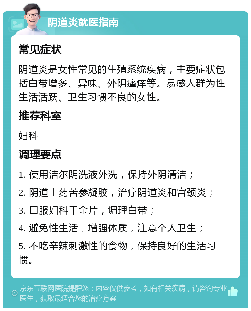 阴道炎就医指南 常见症状 阴道炎是女性常见的生殖系统疾病，主要症状包括白带增多、异味、外阴瘙痒等。易感人群为性生活活跃、卫生习惯不良的女性。 推荐科室 妇科 调理要点 1. 使用洁尔阴洗液外洗，保持外阴清洁； 2. 阴道上药苦参凝胶，治疗阴道炎和宫颈炎； 3. 口服妇科千金片，调理白带； 4. 避免性生活，增强体质，注意个人卫生； 5. 不吃辛辣刺激性的食物，保持良好的生活习惯。