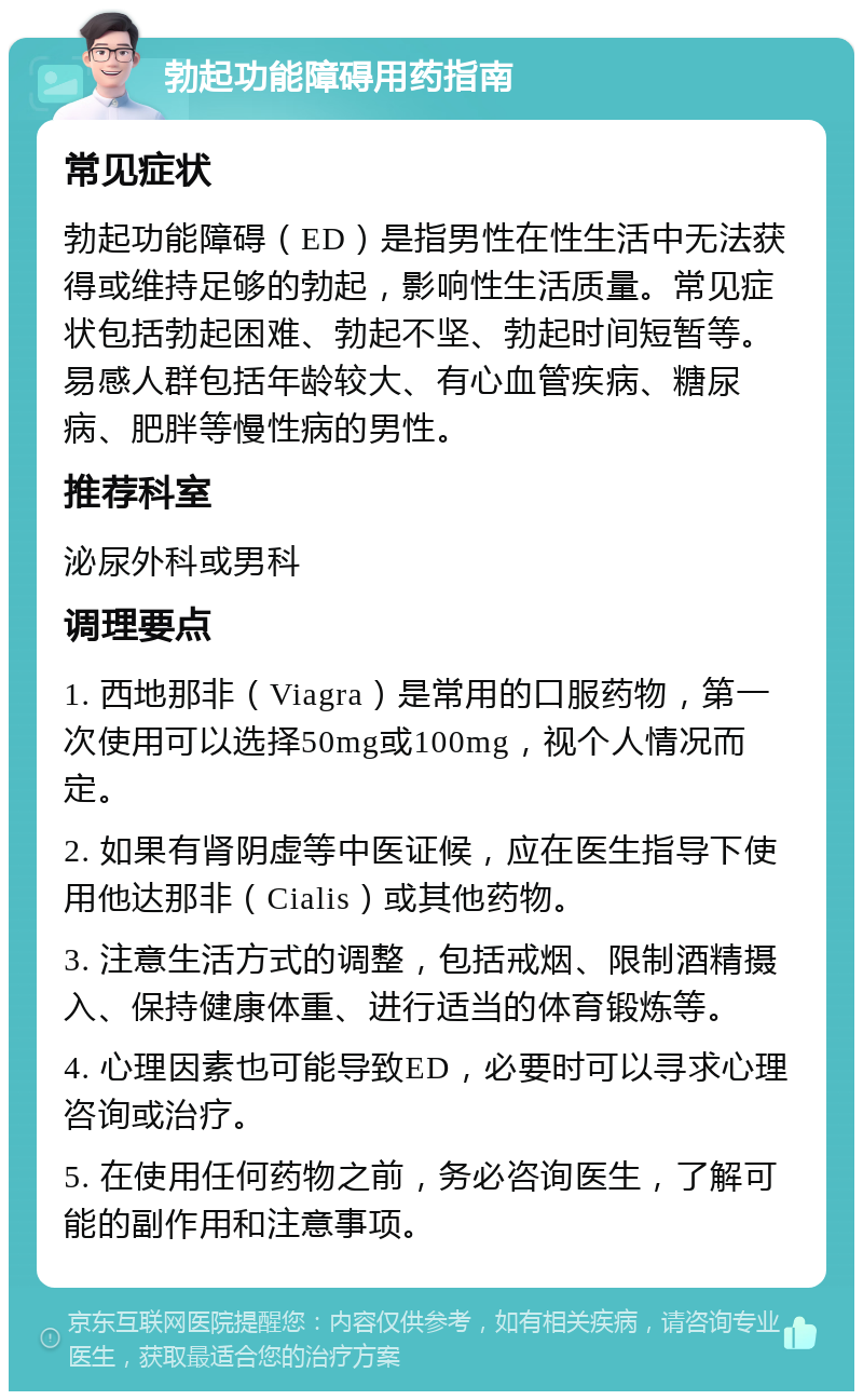 勃起功能障碍用药指南 常见症状 勃起功能障碍（ED）是指男性在性生活中无法获得或维持足够的勃起，影响性生活质量。常见症状包括勃起困难、勃起不坚、勃起时间短暂等。易感人群包括年龄较大、有心血管疾病、糖尿病、肥胖等慢性病的男性。 推荐科室 泌尿外科或男科 调理要点 1. 西地那非（Viagra）是常用的口服药物，第一次使用可以选择50mg或100mg，视个人情况而定。 2. 如果有肾阴虚等中医证候，应在医生指导下使用他达那非（Cialis）或其他药物。 3. 注意生活方式的调整，包括戒烟、限制酒精摄入、保持健康体重、进行适当的体育锻炼等。 4. 心理因素也可能导致ED，必要时可以寻求心理咨询或治疗。 5. 在使用任何药物之前，务必咨询医生，了解可能的副作用和注意事项。