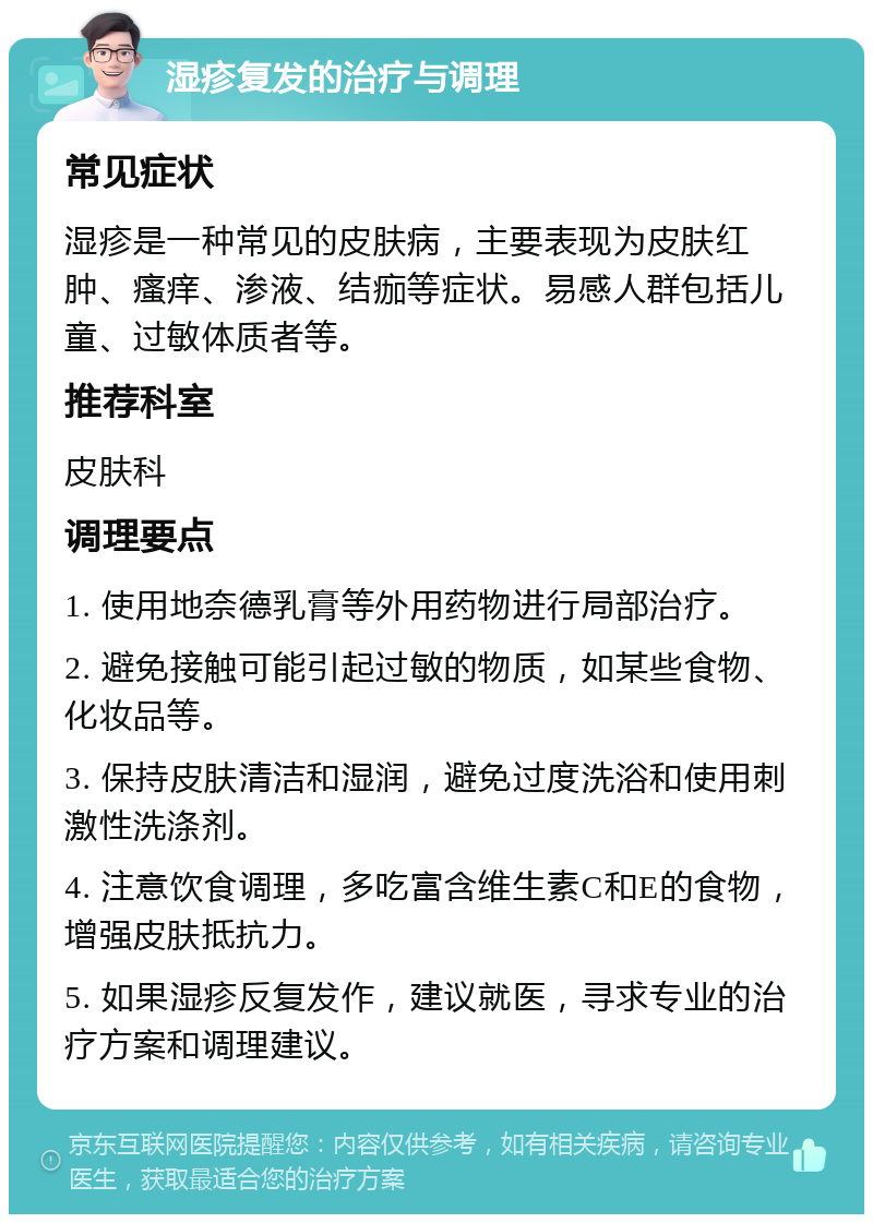 湿疹复发的治疗与调理 常见症状 湿疹是一种常见的皮肤病，主要表现为皮肤红肿、瘙痒、渗液、结痂等症状。易感人群包括儿童、过敏体质者等。 推荐科室 皮肤科 调理要点 1. 使用地奈德乳膏等外用药物进行局部治疗。 2. 避免接触可能引起过敏的物质，如某些食物、化妆品等。 3. 保持皮肤清洁和湿润，避免过度洗浴和使用刺激性洗涤剂。 4. 注意饮食调理，多吃富含维生素C和E的食物，增强皮肤抵抗力。 5. 如果湿疹反复发作，建议就医，寻求专业的治疗方案和调理建议。