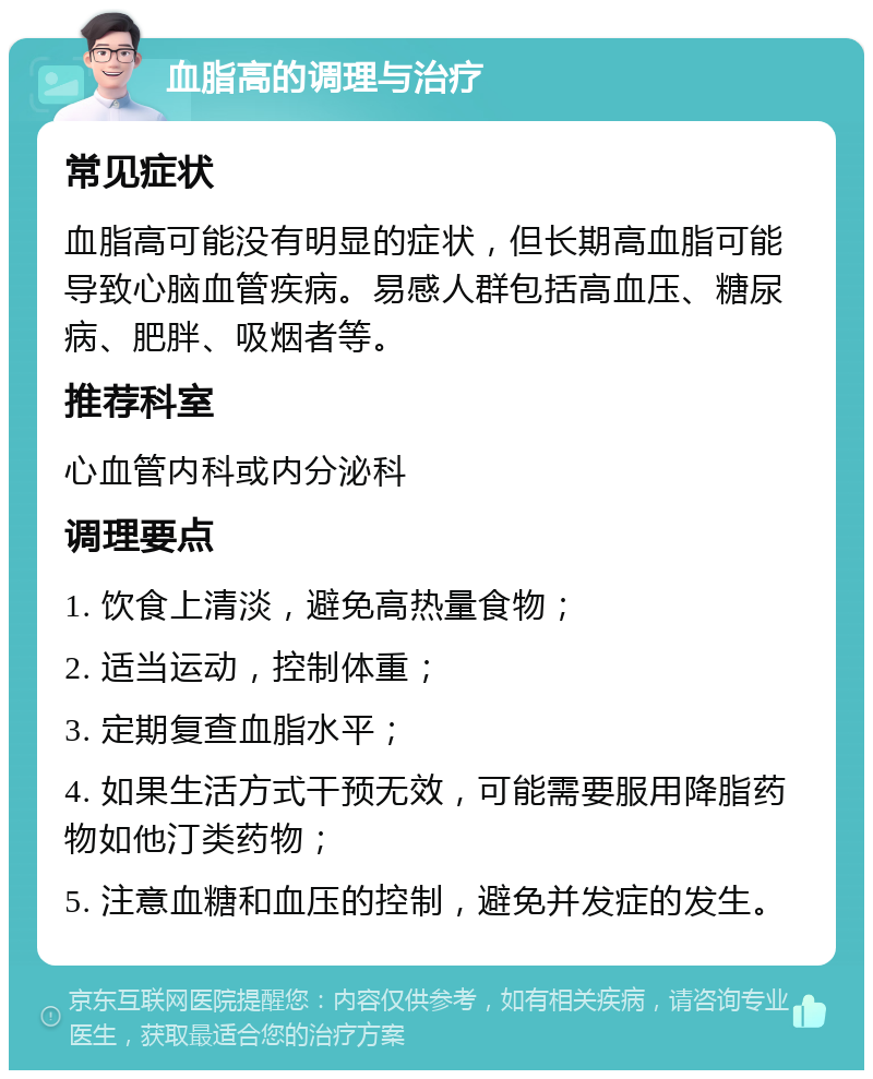 血脂高的调理与治疗 常见症状 血脂高可能没有明显的症状，但长期高血脂可能导致心脑血管疾病。易感人群包括高血压、糖尿病、肥胖、吸烟者等。 推荐科室 心血管内科或内分泌科 调理要点 1. 饮食上清淡，避免高热量食物； 2. 适当运动，控制体重； 3. 定期复查血脂水平； 4. 如果生活方式干预无效，可能需要服用降脂药物如他汀类药物； 5. 注意血糖和血压的控制，避免并发症的发生。