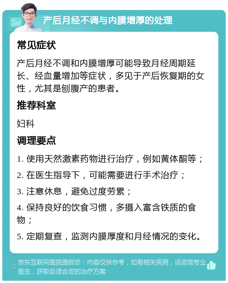 产后月经不调与内膜增厚的处理 常见症状 产后月经不调和内膜增厚可能导致月经周期延长、经血量增加等症状，多见于产后恢复期的女性，尤其是刨腹产的患者。 推荐科室 妇科 调理要点 1. 使用天然激素药物进行治疗，例如黄体酮等； 2. 在医生指导下，可能需要进行手术治疗； 3. 注意休息，避免过度劳累； 4. 保持良好的饮食习惯，多摄入富含铁质的食物； 5. 定期复查，监测内膜厚度和月经情况的变化。