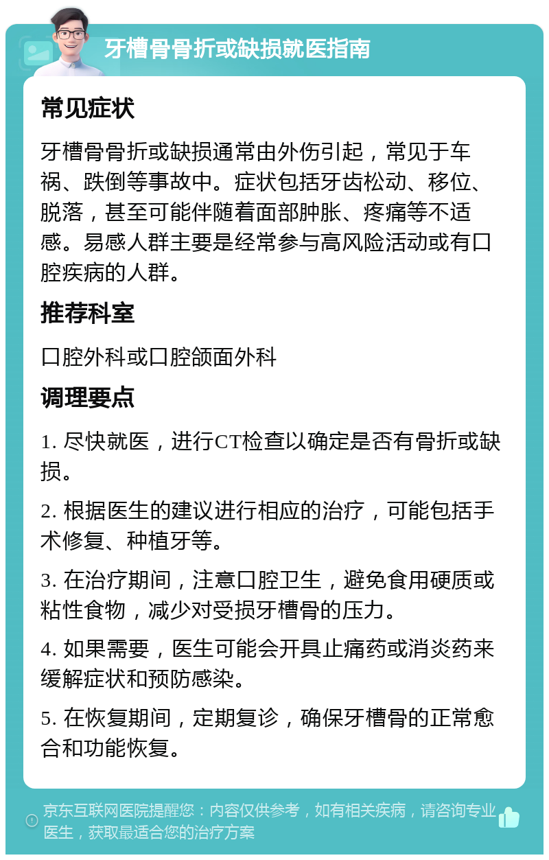 牙槽骨骨折或缺损就医指南 常见症状 牙槽骨骨折或缺损通常由外伤引起，常见于车祸、跌倒等事故中。症状包括牙齿松动、移位、脱落，甚至可能伴随着面部肿胀、疼痛等不适感。易感人群主要是经常参与高风险活动或有口腔疾病的人群。 推荐科室 口腔外科或口腔颌面外科 调理要点 1. 尽快就医，进行CT检查以确定是否有骨折或缺损。 2. 根据医生的建议进行相应的治疗，可能包括手术修复、种植牙等。 3. 在治疗期间，注意口腔卫生，避免食用硬质或粘性食物，减少对受损牙槽骨的压力。 4. 如果需要，医生可能会开具止痛药或消炎药来缓解症状和预防感染。 5. 在恢复期间，定期复诊，确保牙槽骨的正常愈合和功能恢复。