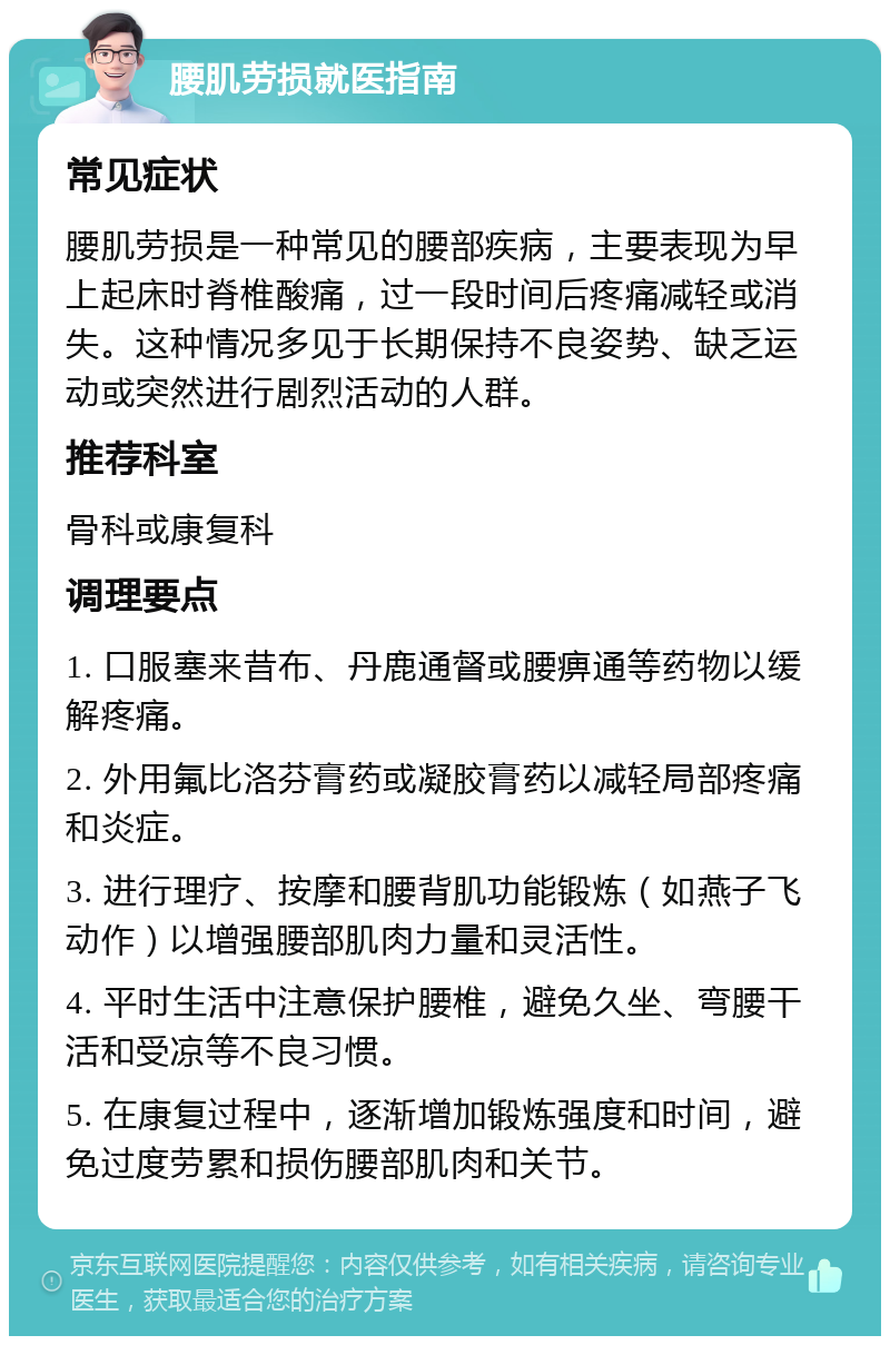 腰肌劳损就医指南 常见症状 腰肌劳损是一种常见的腰部疾病，主要表现为早上起床时脊椎酸痛，过一段时间后疼痛减轻或消失。这种情况多见于长期保持不良姿势、缺乏运动或突然进行剧烈活动的人群。 推荐科室 骨科或康复科 调理要点 1. 口服塞来昔布、丹鹿通督或腰痹通等药物以缓解疼痛。 2. 外用氟比洛芬膏药或凝胶膏药以减轻局部疼痛和炎症。 3. 进行理疗、按摩和腰背肌功能锻炼（如燕子飞动作）以增强腰部肌肉力量和灵活性。 4. 平时生活中注意保护腰椎，避免久坐、弯腰干活和受凉等不良习惯。 5. 在康复过程中，逐渐增加锻炼强度和时间，避免过度劳累和损伤腰部肌肉和关节。