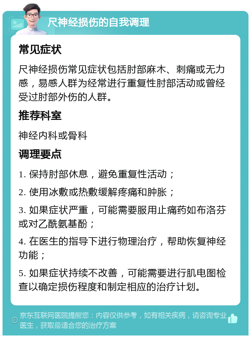 尺神经损伤的自我调理 常见症状 尺神经损伤常见症状包括肘部麻木、刺痛或无力感，易感人群为经常进行重复性肘部活动或曾经受过肘部外伤的人群。 推荐科室 神经内科或骨科 调理要点 1. 保持肘部休息，避免重复性活动； 2. 使用冰敷或热敷缓解疼痛和肿胀； 3. 如果症状严重，可能需要服用止痛药如布洛芬或对乙酰氨基酚； 4. 在医生的指导下进行物理治疗，帮助恢复神经功能； 5. 如果症状持续不改善，可能需要进行肌电图检查以确定损伤程度和制定相应的治疗计划。