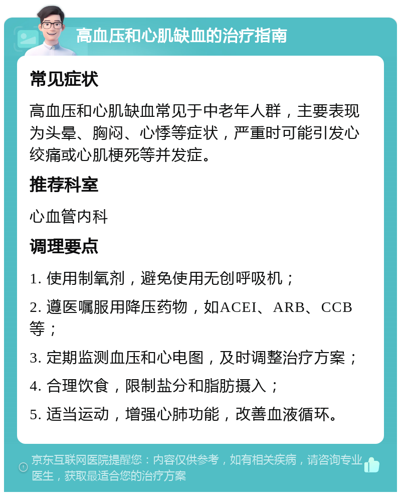 高血压和心肌缺血的治疗指南 常见症状 高血压和心肌缺血常见于中老年人群，主要表现为头晕、胸闷、心悸等症状，严重时可能引发心绞痛或心肌梗死等并发症。 推荐科室 心血管内科 调理要点 1. 使用制氧剂，避免使用无创呼吸机； 2. 遵医嘱服用降压药物，如ACEI、ARB、CCB等； 3. 定期监测血压和心电图，及时调整治疗方案； 4. 合理饮食，限制盐分和脂肪摄入； 5. 适当运动，增强心肺功能，改善血液循环。