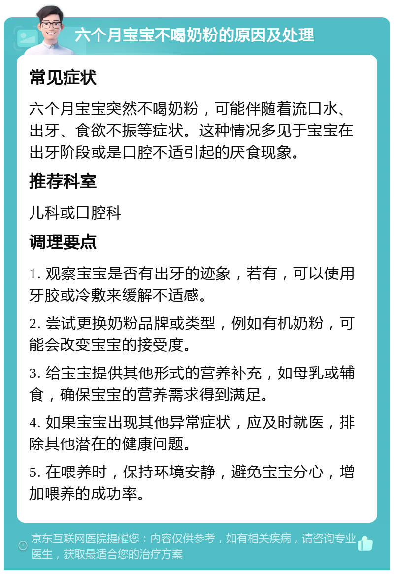 六个月宝宝不喝奶粉的原因及处理 常见症状 六个月宝宝突然不喝奶粉，可能伴随着流口水、出牙、食欲不振等症状。这种情况多见于宝宝在出牙阶段或是口腔不适引起的厌食现象。 推荐科室 儿科或口腔科 调理要点 1. 观察宝宝是否有出牙的迹象，若有，可以使用牙胶或冷敷来缓解不适感。 2. 尝试更换奶粉品牌或类型，例如有机奶粉，可能会改变宝宝的接受度。 3. 给宝宝提供其他形式的营养补充，如母乳或辅食，确保宝宝的营养需求得到满足。 4. 如果宝宝出现其他异常症状，应及时就医，排除其他潜在的健康问题。 5. 在喂养时，保持环境安静，避免宝宝分心，增加喂养的成功率。