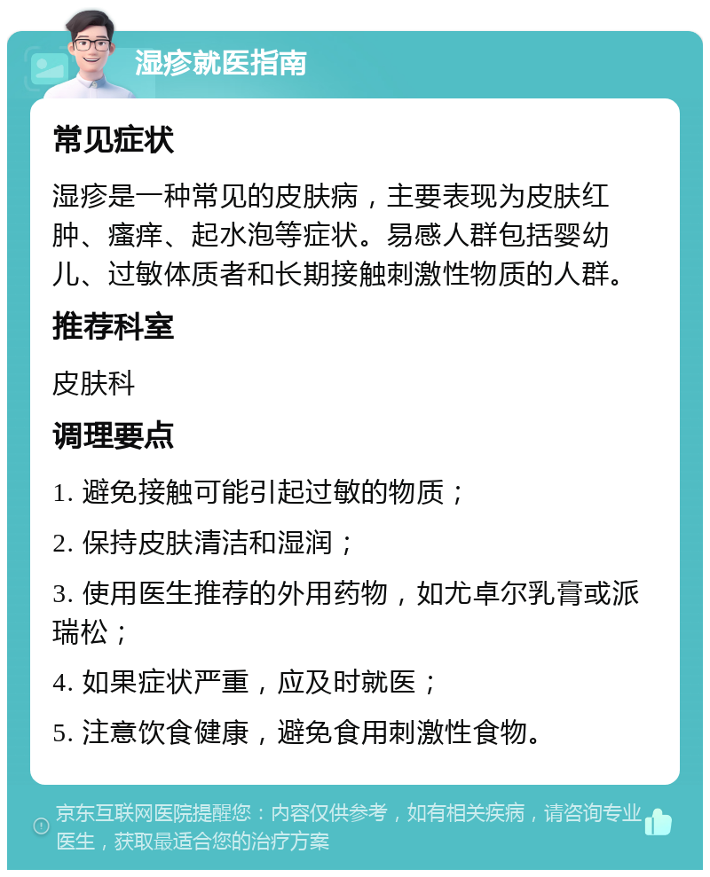 湿疹就医指南 常见症状 湿疹是一种常见的皮肤病，主要表现为皮肤红肿、瘙痒、起水泡等症状。易感人群包括婴幼儿、过敏体质者和长期接触刺激性物质的人群。 推荐科室 皮肤科 调理要点 1. 避免接触可能引起过敏的物质； 2. 保持皮肤清洁和湿润； 3. 使用医生推荐的外用药物，如尤卓尔乳膏或派瑞松； 4. 如果症状严重，应及时就医； 5. 注意饮食健康，避免食用刺激性食物。