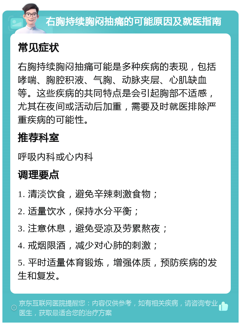 右胸持续胸闷抽痛的可能原因及就医指南 常见症状 右胸持续胸闷抽痛可能是多种疾病的表现，包括哮喘、胸腔积液、气胸、动脉夹层、心肌缺血等。这些疾病的共同特点是会引起胸部不适感，尤其在夜间或活动后加重，需要及时就医排除严重疾病的可能性。 推荐科室 呼吸内科或心内科 调理要点 1. 清淡饮食，避免辛辣刺激食物； 2. 适量饮水，保持水分平衡； 3. 注意休息，避免受凉及劳累熬夜； 4. 戒烟限酒，减少对心肺的刺激； 5. 平时适量体育锻炼，增强体质，预防疾病的发生和复发。