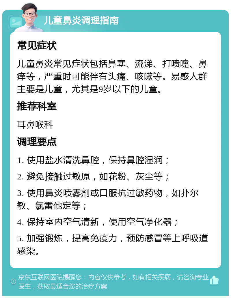 儿童鼻炎调理指南 常见症状 儿童鼻炎常见症状包括鼻塞、流涕、打喷嚏、鼻痒等，严重时可能伴有头痛、咳嗽等。易感人群主要是儿童，尤其是9岁以下的儿童。 推荐科室 耳鼻喉科 调理要点 1. 使用盐水清洗鼻腔，保持鼻腔湿润； 2. 避免接触过敏原，如花粉、灰尘等； 3. 使用鼻炎喷雾剂或口服抗过敏药物，如扑尔敏、氯雷他定等； 4. 保持室内空气清新，使用空气净化器； 5. 加强锻炼，提高免疫力，预防感冒等上呼吸道感染。