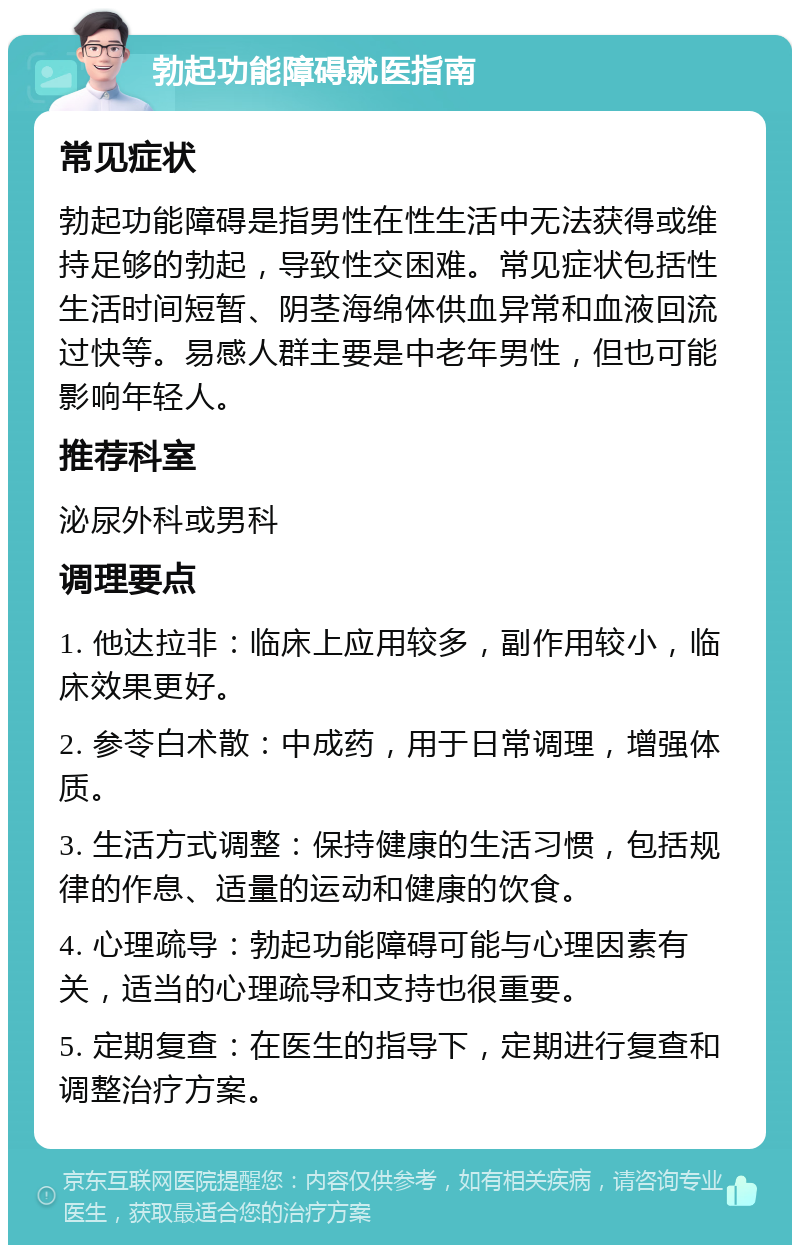 勃起功能障碍就医指南 常见症状 勃起功能障碍是指男性在性生活中无法获得或维持足够的勃起，导致性交困难。常见症状包括性生活时间短暂、阴茎海绵体供血异常和血液回流过快等。易感人群主要是中老年男性，但也可能影响年轻人。 推荐科室 泌尿外科或男科 调理要点 1. 他达拉非：临床上应用较多，副作用较小，临床效果更好。 2. 参苓白术散：中成药，用于日常调理，增强体质。 3. 生活方式调整：保持健康的生活习惯，包括规律的作息、适量的运动和健康的饮食。 4. 心理疏导：勃起功能障碍可能与心理因素有关，适当的心理疏导和支持也很重要。 5. 定期复查：在医生的指导下，定期进行复查和调整治疗方案。