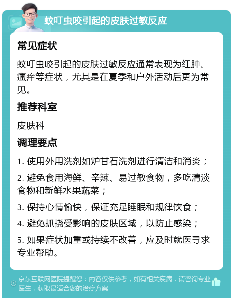 蚊叮虫咬引起的皮肤过敏反应 常见症状 蚊叮虫咬引起的皮肤过敏反应通常表现为红肿、瘙痒等症状，尤其是在夏季和户外活动后更为常见。 推荐科室 皮肤科 调理要点 1. 使用外用洗剂如炉甘石洗剂进行清洁和消炎； 2. 避免食用海鲜、辛辣、易过敏食物，多吃清淡食物和新鲜水果蔬菜； 3. 保持心情愉快，保证充足睡眠和规律饮食； 4. 避免抓挠受影响的皮肤区域，以防止感染； 5. 如果症状加重或持续不改善，应及时就医寻求专业帮助。