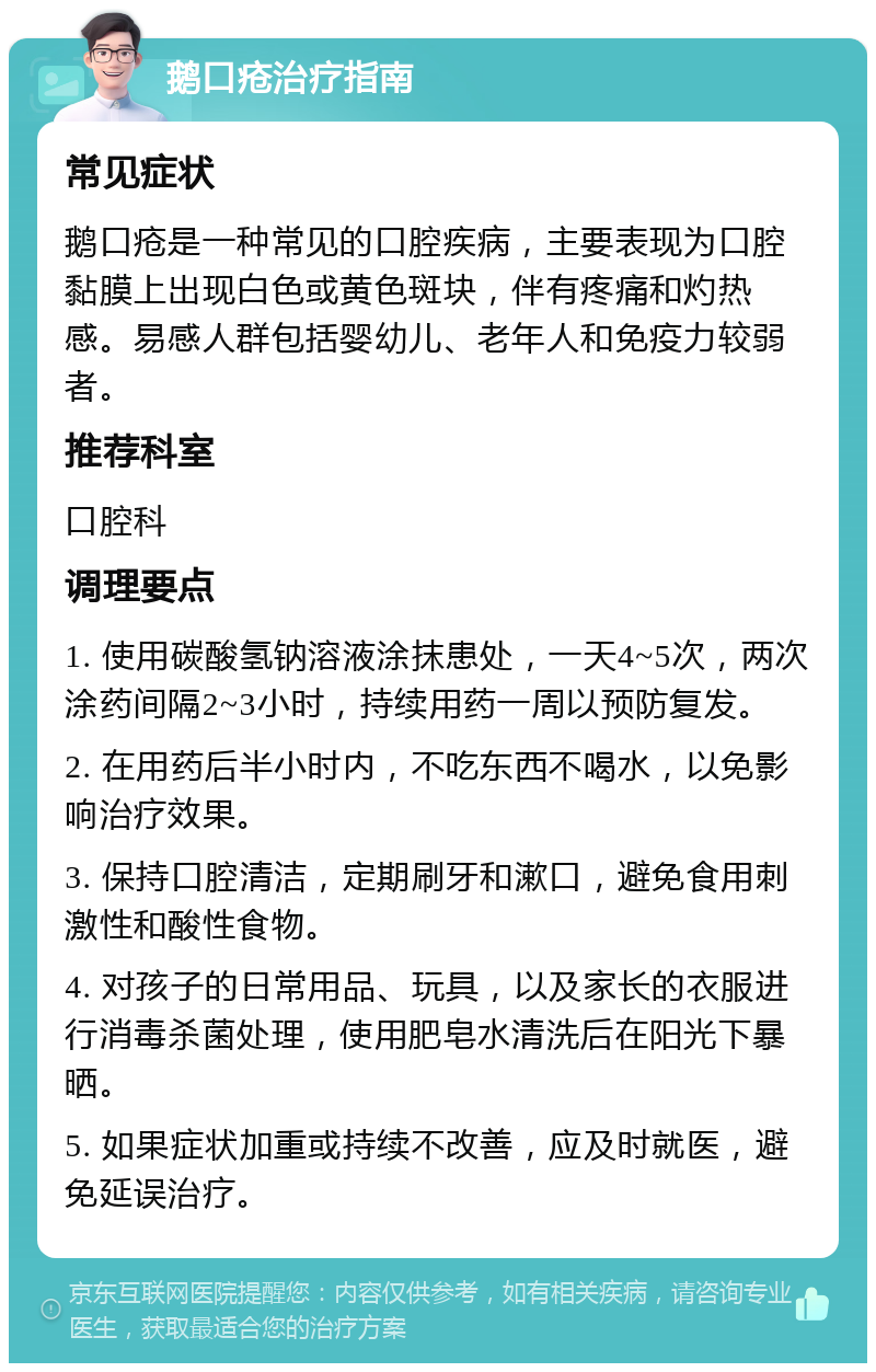 鹅口疮治疗指南 常见症状 鹅口疮是一种常见的口腔疾病，主要表现为口腔黏膜上出现白色或黄色斑块，伴有疼痛和灼热感。易感人群包括婴幼儿、老年人和免疫力较弱者。 推荐科室 口腔科 调理要点 1. 使用碳酸氢钠溶液涂抹患处，一天4~5次，两次涂药间隔2~3小时，持续用药一周以预防复发。 2. 在用药后半小时内，不吃东西不喝水，以免影响治疗效果。 3. 保持口腔清洁，定期刷牙和漱口，避免食用刺激性和酸性食物。 4. 对孩子的日常用品、玩具，以及家长的衣服进行消毒杀菌处理，使用肥皂水清洗后在阳光下暴晒。 5. 如果症状加重或持续不改善，应及时就医，避免延误治疗。