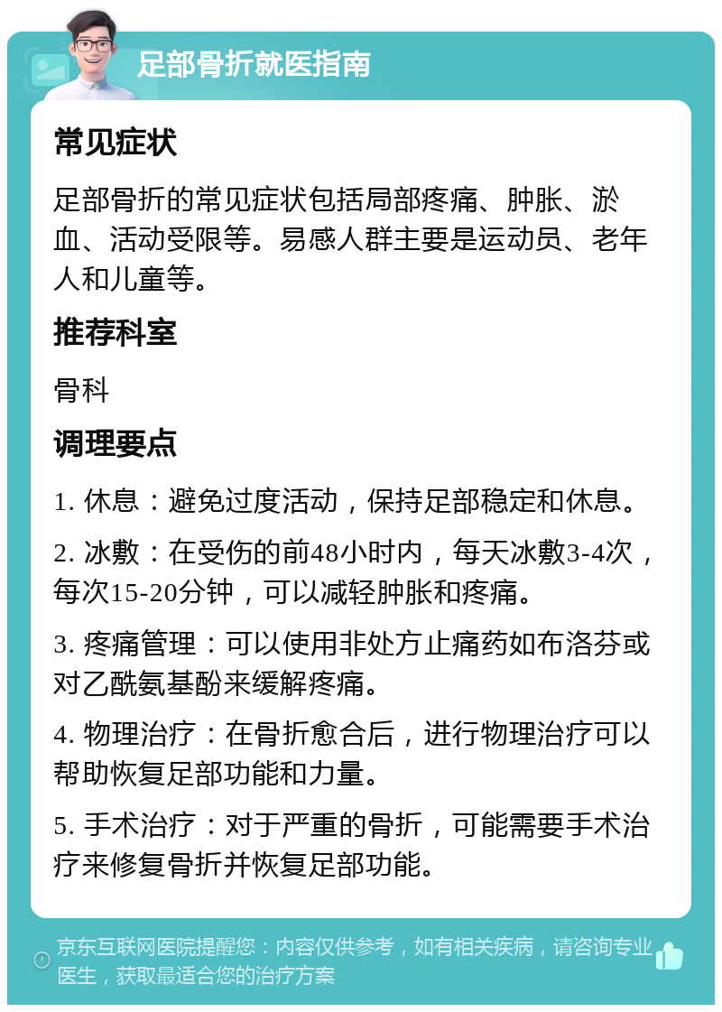 足部骨折就医指南 常见症状 足部骨折的常见症状包括局部疼痛、肿胀、淤血、活动受限等。易感人群主要是运动员、老年人和儿童等。 推荐科室 骨科 调理要点 1. 休息：避免过度活动，保持足部稳定和休息。 2. 冰敷：在受伤的前48小时内，每天冰敷3-4次，每次15-20分钟，可以减轻肿胀和疼痛。 3. 疼痛管理：可以使用非处方止痛药如布洛芬或对乙酰氨基酚来缓解疼痛。 4. 物理治疗：在骨折愈合后，进行物理治疗可以帮助恢复足部功能和力量。 5. 手术治疗：对于严重的骨折，可能需要手术治疗来修复骨折并恢复足部功能。