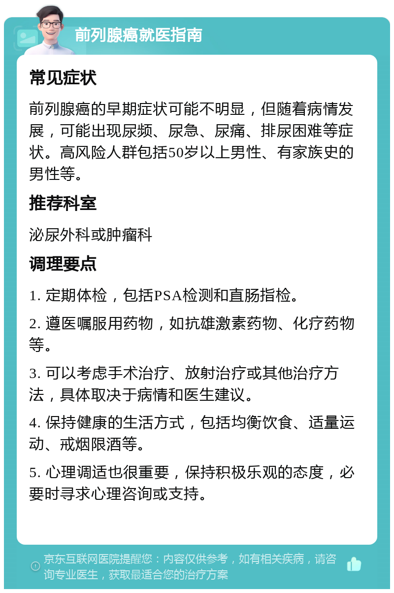 前列腺癌就医指南 常见症状 前列腺癌的早期症状可能不明显，但随着病情发展，可能出现尿频、尿急、尿痛、排尿困难等症状。高风险人群包括50岁以上男性、有家族史的男性等。 推荐科室 泌尿外科或肿瘤科 调理要点 1. 定期体检，包括PSA检测和直肠指检。 2. 遵医嘱服用药物，如抗雄激素药物、化疗药物等。 3. 可以考虑手术治疗、放射治疗或其他治疗方法，具体取决于病情和医生建议。 4. 保持健康的生活方式，包括均衡饮食、适量运动、戒烟限酒等。 5. 心理调适也很重要，保持积极乐观的态度，必要时寻求心理咨询或支持。