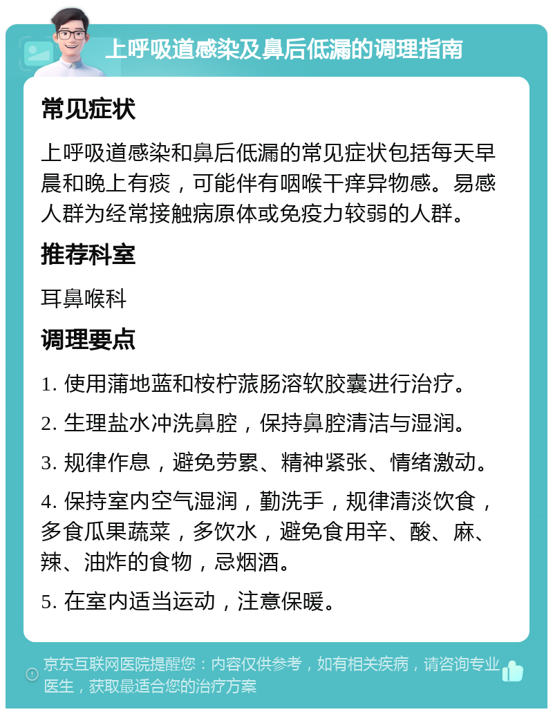 上呼吸道感染及鼻后低漏的调理指南 常见症状 上呼吸道感染和鼻后低漏的常见症状包括每天早晨和晚上有痰，可能伴有咽喉干痒异物感。易感人群为经常接触病原体或免疫力较弱的人群。 推荐科室 耳鼻喉科 调理要点 1. 使用蒲地蓝和桉柠蒎肠溶软胶囊进行治疗。 2. 生理盐水冲洗鼻腔，保持鼻腔清洁与湿润。 3. 规律作息，避免劳累、精神紧张、情绪激动。 4. 保持室内空气湿润，勤洗手，规律清淡饮食，多食瓜果蔬菜，多饮水，避免食用辛、酸、麻、辣、油炸的食物，忌烟酒。 5. 在室内适当运动，注意保暖。