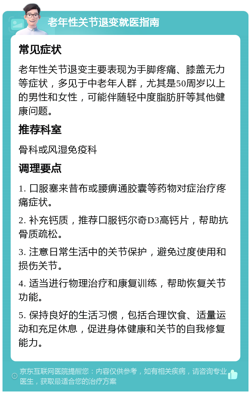 老年性关节退变就医指南 常见症状 老年性关节退变主要表现为手脚疼痛、膝盖无力等症状，多见于中老年人群，尤其是50周岁以上的男性和女性，可能伴随轻中度脂肪肝等其他健康问题。 推荐科室 骨科或风湿免疫科 调理要点 1. 口服塞来昔布或腰痹通胶囊等药物对症治疗疼痛症状。 2. 补充钙质，推荐口服钙尔奇D3高钙片，帮助抗骨质疏松。 3. 注意日常生活中的关节保护，避免过度使用和损伤关节。 4. 适当进行物理治疗和康复训练，帮助恢复关节功能。 5. 保持良好的生活习惯，包括合理饮食、适量运动和充足休息，促进身体健康和关节的自我修复能力。