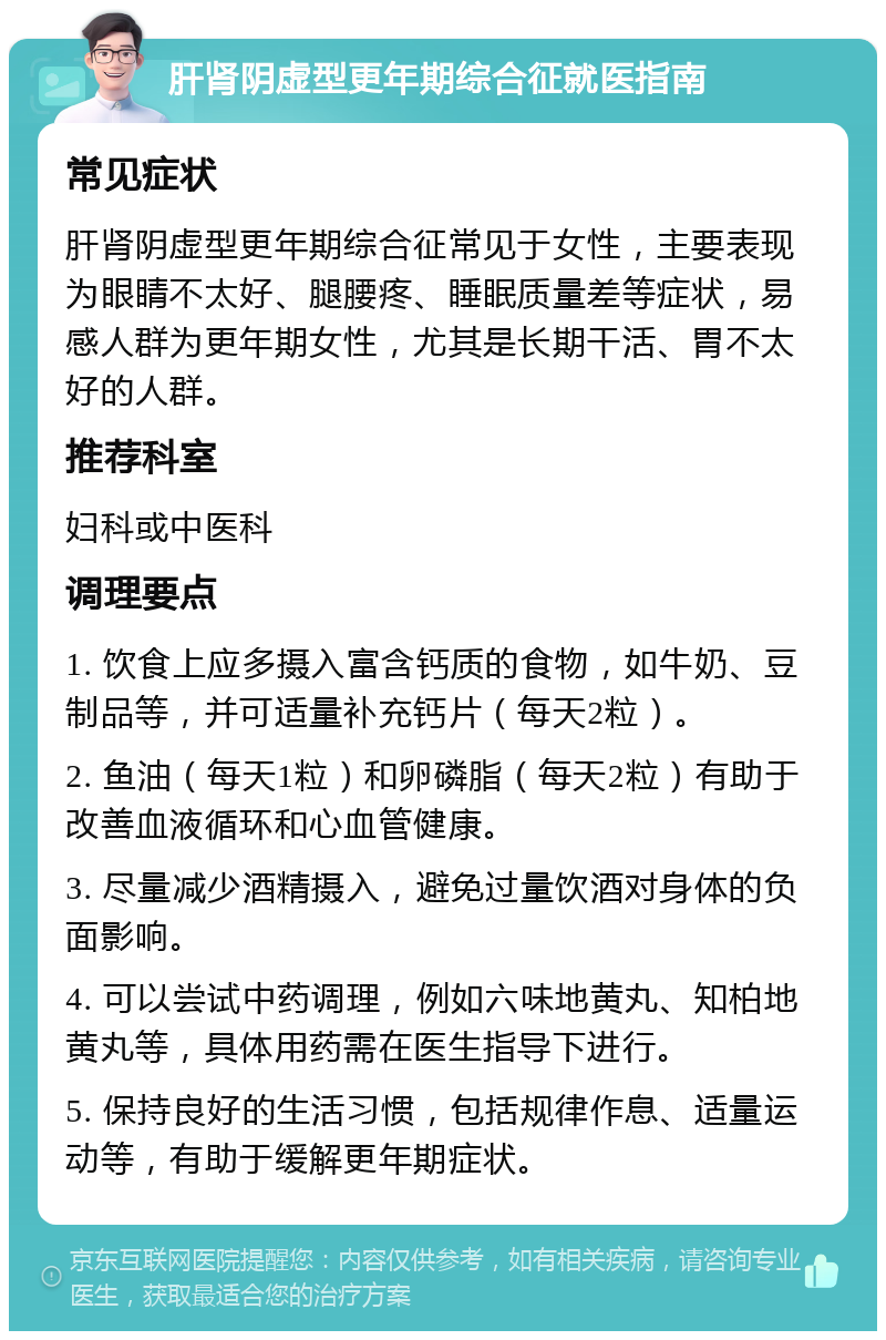 肝肾阴虚型更年期综合征就医指南 常见症状 肝肾阴虚型更年期综合征常见于女性，主要表现为眼睛不太好、腿腰疼、睡眠质量差等症状，易感人群为更年期女性，尤其是长期干活、胃不太好的人群。 推荐科室 妇科或中医科 调理要点 1. 饮食上应多摄入富含钙质的食物，如牛奶、豆制品等，并可适量补充钙片（每天2粒）。 2. 鱼油（每天1粒）和卵磷脂（每天2粒）有助于改善血液循环和心血管健康。 3. 尽量减少酒精摄入，避免过量饮酒对身体的负面影响。 4. 可以尝试中药调理，例如六味地黄丸、知柏地黄丸等，具体用药需在医生指导下进行。 5. 保持良好的生活习惯，包括规律作息、适量运动等，有助于缓解更年期症状。