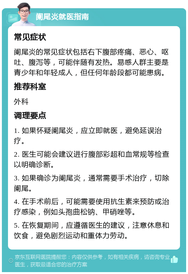 阑尾炎就医指南 常见症状 阑尾炎的常见症状包括右下腹部疼痛、恶心、呕吐、腹泻等，可能伴随有发热。易感人群主要是青少年和年轻成人，但任何年龄段都可能患病。 推荐科室 外科 调理要点 1. 如果怀疑阑尾炎，应立即就医，避免延误治疗。 2. 医生可能会建议进行腹部彩超和血常规等检查以明确诊断。 3. 如果确诊为阑尾炎，通常需要手术治疗，切除阑尾。 4. 在手术前后，可能需要使用抗生素来预防或治疗感染，例如头孢曲松钠、甲硝唑等。 5. 在恢复期间，应遵循医生的建议，注意休息和饮食，避免剧烈运动和重体力劳动。