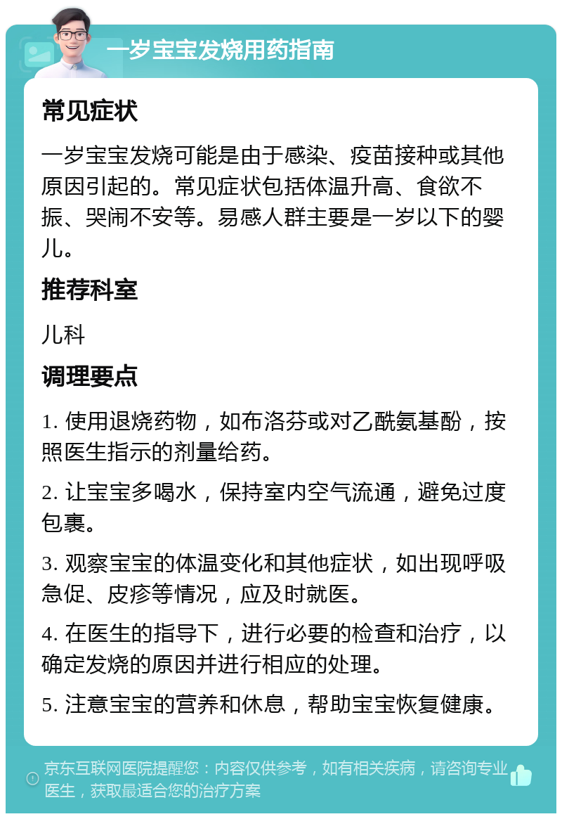 一岁宝宝发烧用药指南 常见症状 一岁宝宝发烧可能是由于感染、疫苗接种或其他原因引起的。常见症状包括体温升高、食欲不振、哭闹不安等。易感人群主要是一岁以下的婴儿。 推荐科室 儿科 调理要点 1. 使用退烧药物，如布洛芬或对乙酰氨基酚，按照医生指示的剂量给药。 2. 让宝宝多喝水，保持室内空气流通，避免过度包裹。 3. 观察宝宝的体温变化和其他症状，如出现呼吸急促、皮疹等情况，应及时就医。 4. 在医生的指导下，进行必要的检查和治疗，以确定发烧的原因并进行相应的处理。 5. 注意宝宝的营养和休息，帮助宝宝恢复健康。